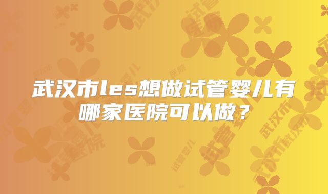 武汉市les想做试管婴儿有哪家医院可以做?
