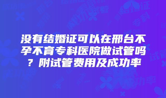 没有结婚证可以在邢台不孕不育专科医院做试管吗？附试管费用及成功率