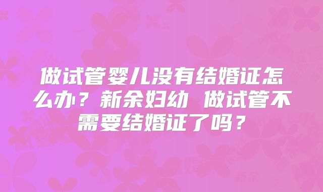 做试管婴儿没有结婚证怎么办？新余妇幼 做试管不需要结婚证了吗？