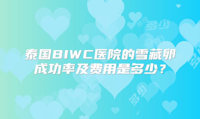 泰国BIWC医院的雪藏卵成功率及费用是多少?