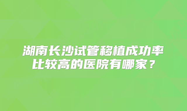 湖南长沙试管移植成功率比较高的医院有哪家？