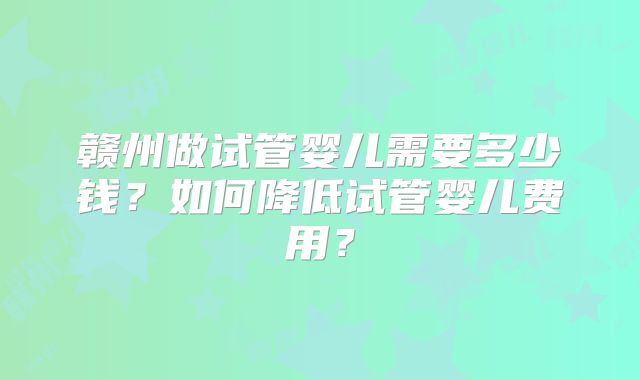 赣州做试管婴儿需要多少钱?如何降低试管婴儿费用?