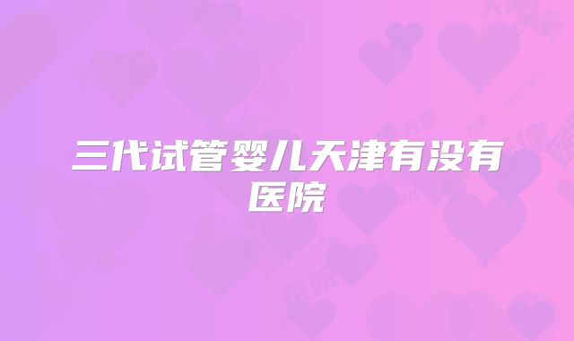 三代试管婴儿天津有没有医院