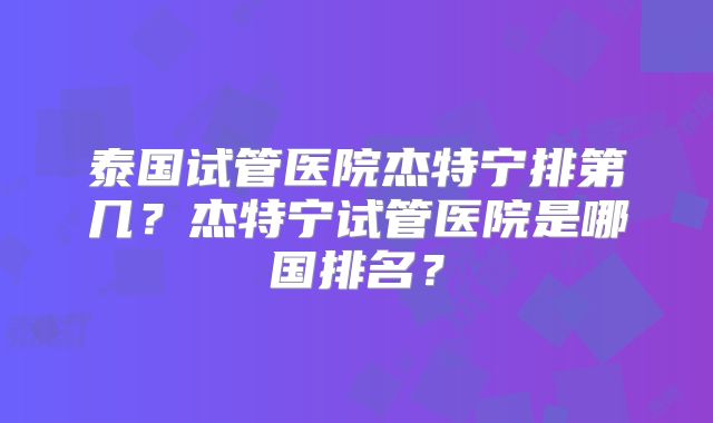 泰国试管医院杰特宁排第几？杰特宁试管医院是哪国排名？