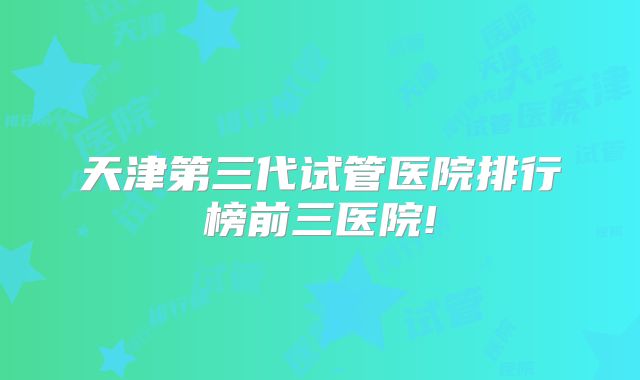 天津第三代试管医院排行榜前三医院!