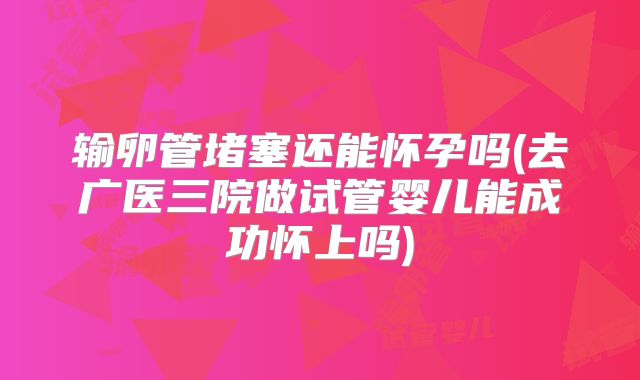 输卵管堵塞还能怀孕吗(去广医三院做试管婴儿能成功怀上吗)