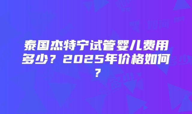 泰国杰特宁试管婴儿费用多少？2025年价格如何？
