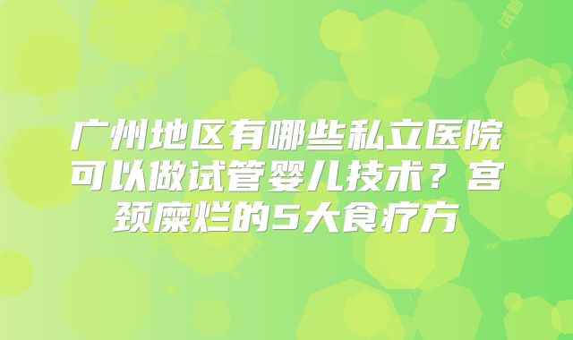 广州地区有哪些私立医院可以做试管婴儿技术？宫颈糜烂的5大食疗方