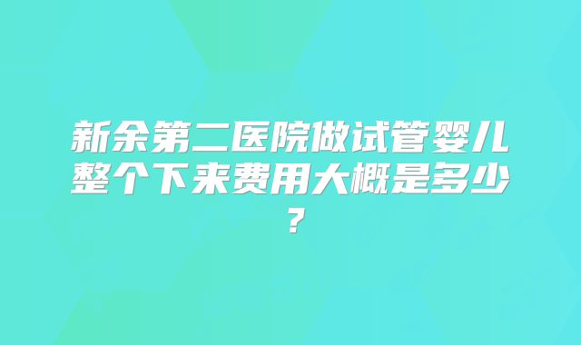 新余第二医院做试管婴儿整个下来费用大概是多少?