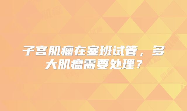 子宫肌瘤在塞班试管，多大肌瘤需要处理？