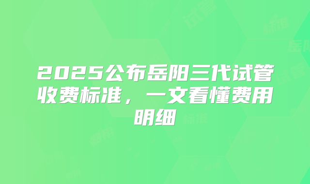 2025公布岳阳三代试管收费标准，一文看懂费用明细