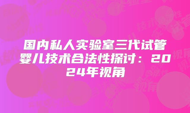 国内私人实验室三代试管婴儿技术合法性探讨：2024年视角