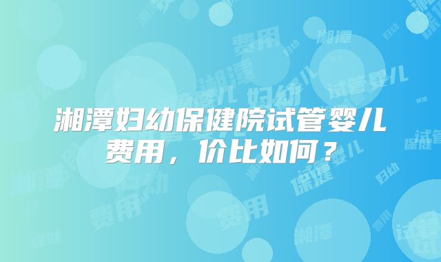 湘潭妇幼保健院试管婴儿费用，价比如何？