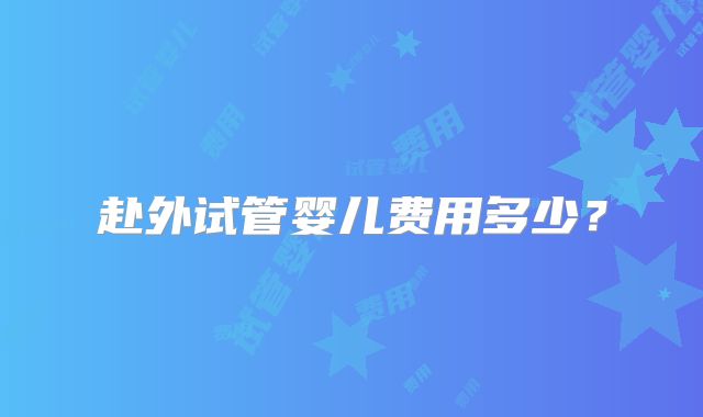 赴外试管婴儿费用多少？
