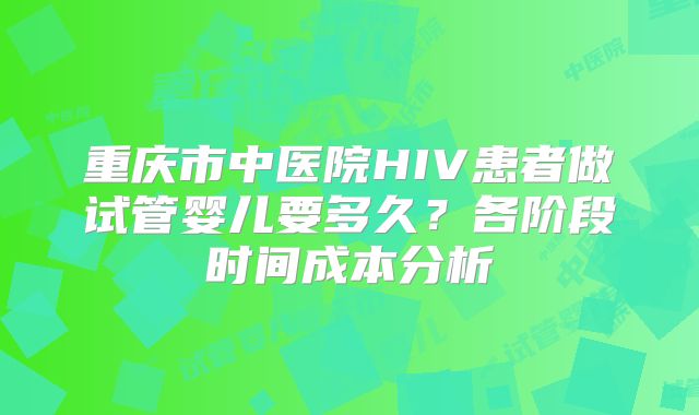 重庆市中医院HIV患者做试管婴儿要多久？各阶段时间成本分析