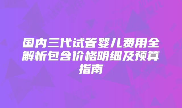 国内三代试管婴儿费用全解析包含价格明细及预算指南