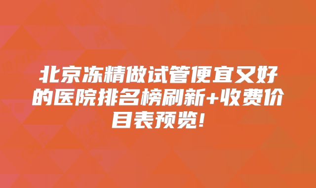 北京冻精做试管便宜又好的医院排名榜刷新+收费价目表预览!