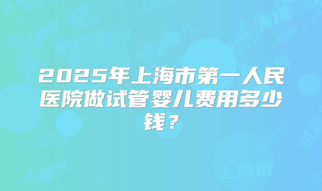 2025年上海市第一人民医院做试管婴儿费用多少钱？