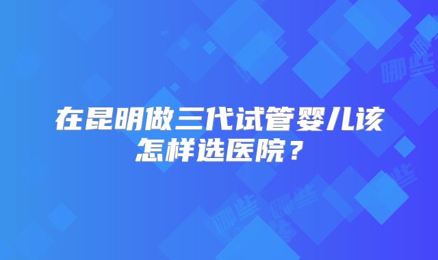 在昆明做三代试管婴儿该怎样选医院？