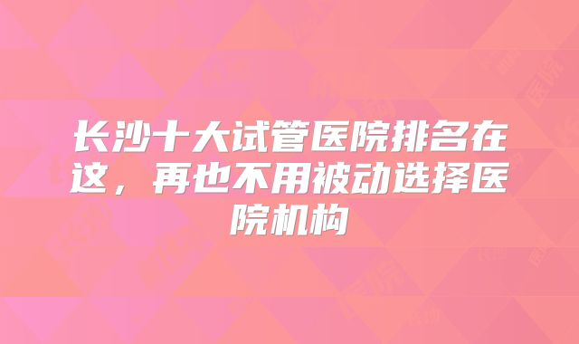 长沙十大试管医院排名在这,再也不用被动选择医院机构