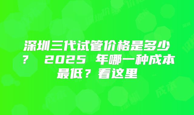 深圳三代试管价格是多少? 2025 年哪一种成本最低?看这里