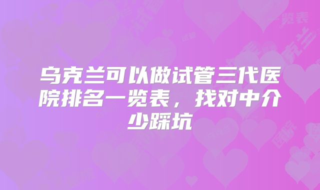 乌克兰可以做试管三代医院排名一览表,找对中介少踩坑