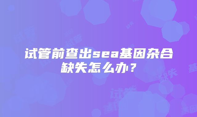试管前查出sea基因杂合缺失怎么办？