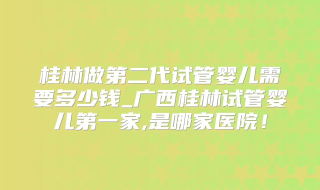 桂林做第二代试管婴儿需要多少钱_广西桂林试管婴儿第一家,是哪家医院!