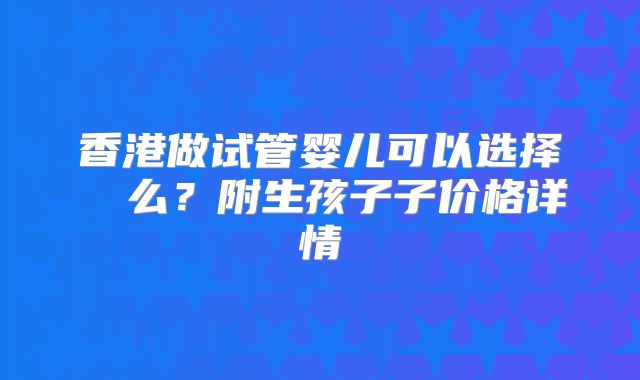 香港做试管婴儿可以选择� 么?附生孩子子价格详情