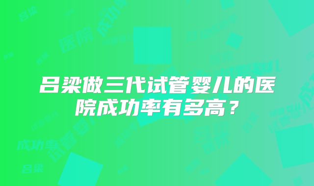 吕梁做三代试管婴儿的医院成功率有多高？