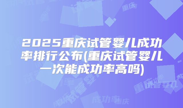2025重庆试管婴儿成功率排行公布(重庆试管婴儿一次能成功率高吗)