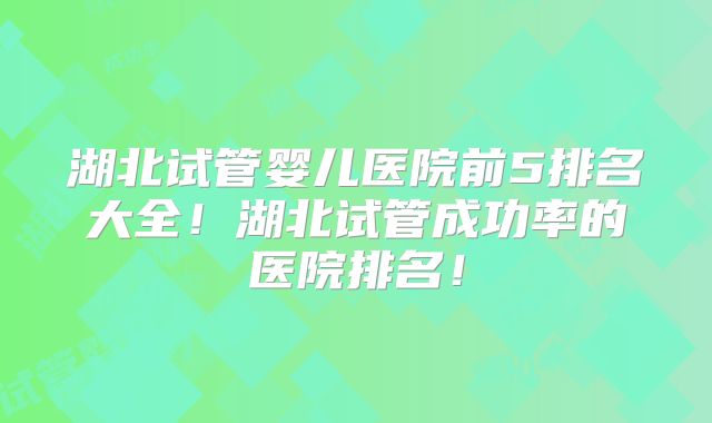 湖北试管婴儿医院前5排名大全!湖北试管成功率的医院排名!