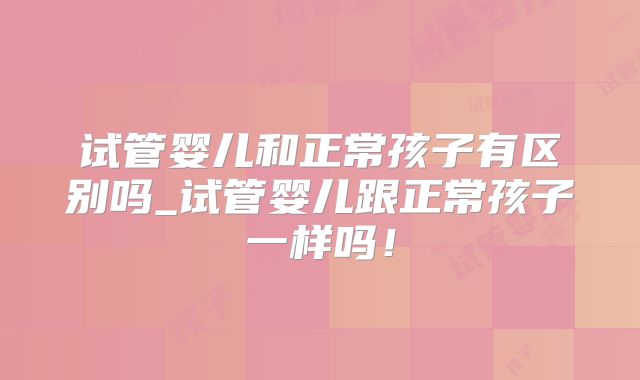 试管婴儿和正常孩子有区别吗_试管婴儿跟正常孩子一样吗！