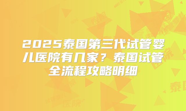 2025泰国第三代试管婴儿医院有几家？泰国试管全流程攻略明细