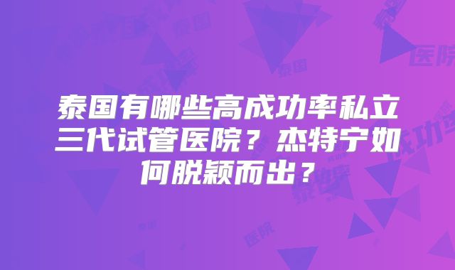 泰国有哪些高成功率私立三代试管医院？杰特宁如何脱颖而出？