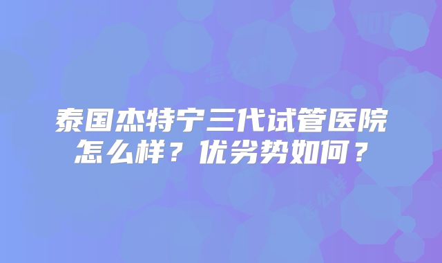 泰国杰特宁三代试管医院怎么样？优劣势如何？
