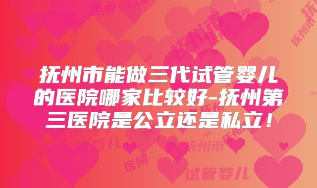 抚州市能做三代试管婴儿的医院哪家比较好-抚州第三医院是公立还是私立！