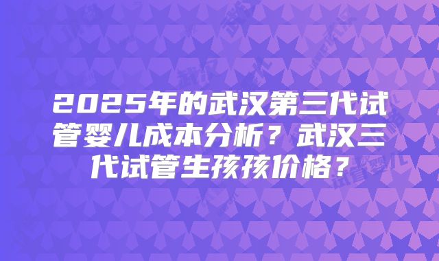 2025年的武汉第三代试管婴儿成本分析?武汉三代试管生孩孩价格?