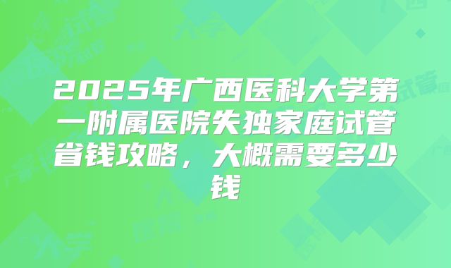 2025年广西医科大学第一附属医院失独家庭试管省钱攻略，大概需要多少钱