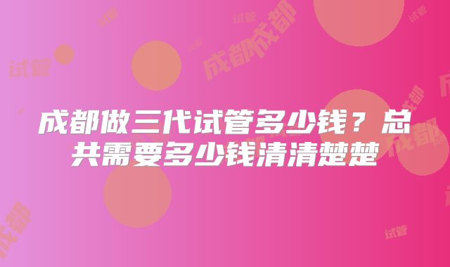成都做三代试管多少钱？总共需要多少钱清清楚楚