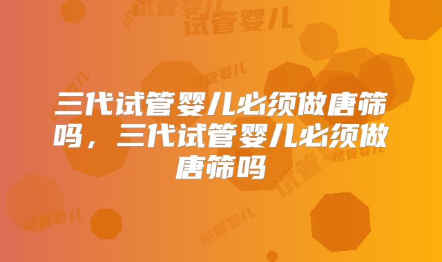 三代试管婴儿必须做唐筛吗,三代试管婴儿必须做唐筛吗