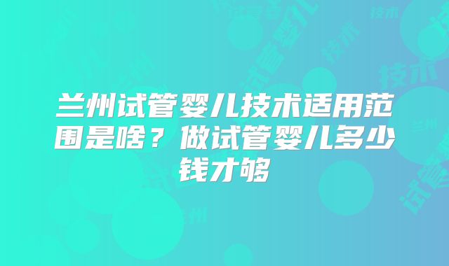 兰州试管婴儿技术适用范围是啥？做试管婴儿多少钱才够