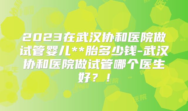 2023在武汉协和医院做试管婴儿**胎多少钱-武汉协和医院做试管哪个医生好？！