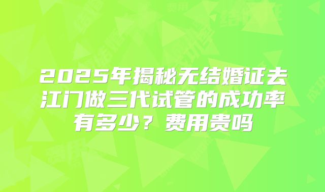 2025年揭秘无结婚证去江门做三代试管的成功率有多少？费用贵吗