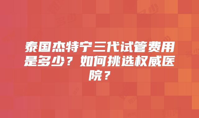 泰国杰特宁三代试管费用是多少？如何挑选权威医院？