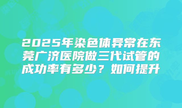 2025年染色体异常在东莞广济医院做三代试管的成功率有多少?如何提升