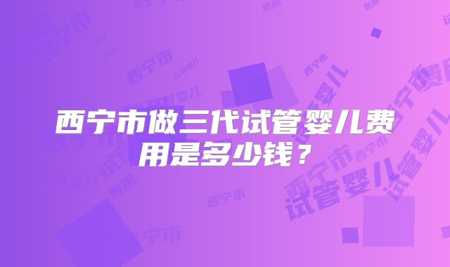 西宁市做三代试管婴儿费用是多少钱?