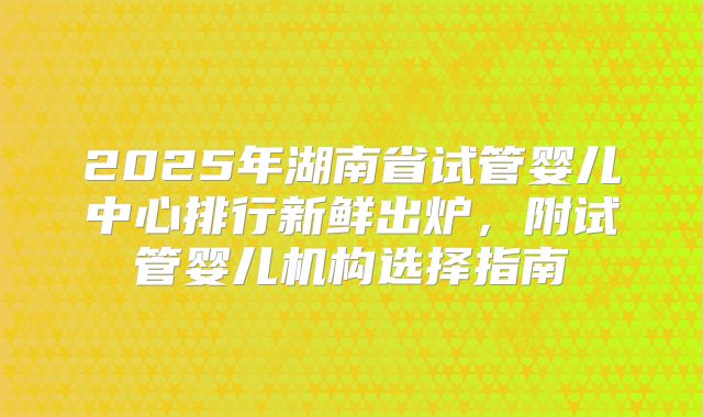 2025年湖南省试管婴儿中心排行新鲜出炉，附试管婴儿机构选择指南