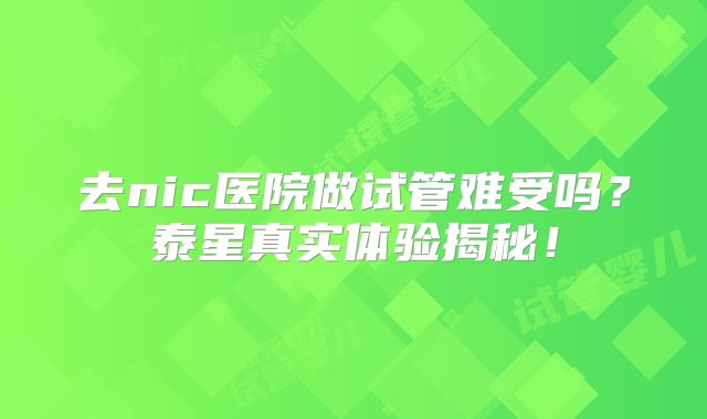 去nic医院做试管难受吗？泰星真实体验揭秘！