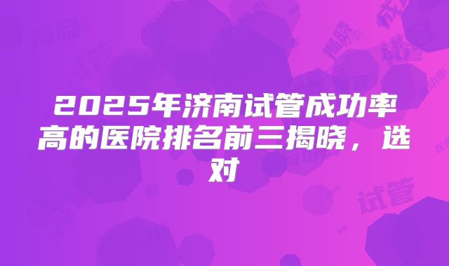 2025年济南试管成功率高的医院排名前三揭晓，选对